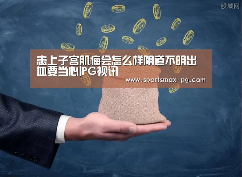 患上子宫肌瘤会怎么样阴道不明出血要当心|PG视讯(图1) PG下载